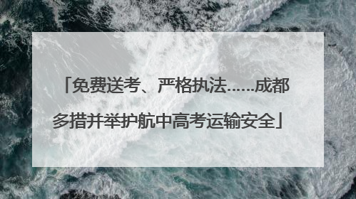 免费送考、严格执法……成都多措并举护航中高考运输安全