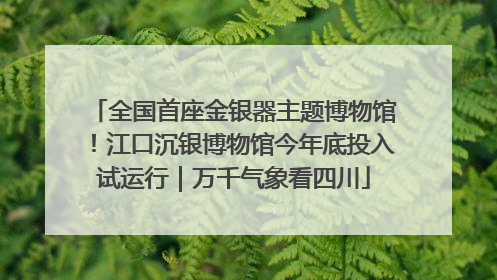 全国首座金银器主题博物馆！江口沉银博物馆今年底投入试运行｜万千气象看四川