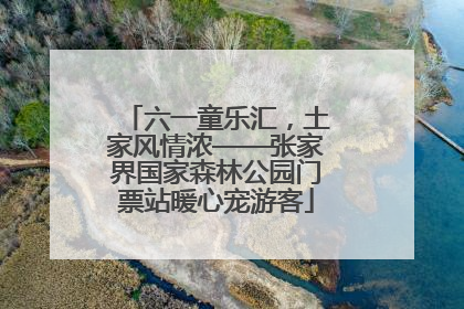 六一童乐汇，土家风情浓——张家界国家森林公园门票站暖心宠游客