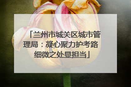 兰州市城关区城市管理局：凝心聚力护考路 细微之处显担当