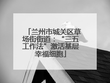 兰州市城关区草场街街道：“三五工作法”激活基层幸福细胞