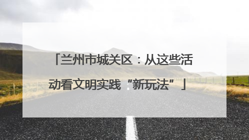 兰州市城关区：从这些活动看文明实践“新玩法”