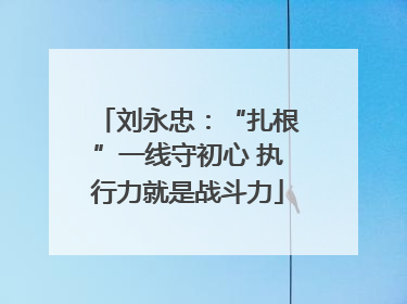 刘永忠：“扎根”一线守初心 执行力就是战斗力