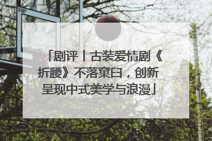 剧评丨古装爱情剧《折腰》不落窠臼，创新呈现中式美学与浪漫