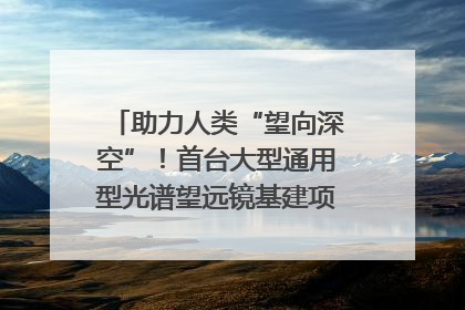 助力人类“望向深空”！首台大型通用型光谱望远镜基建项目破土动工