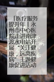 医疗服务提升年丨永州市中心医院走进南津渡水电站开展“关注健康，远离疾病”主题健康促进活动