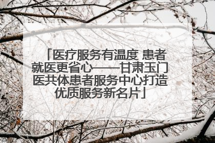 医疗服务有温度 患者就医更省心——甘肃玉门医共体患者服务中心打造优质服务新名片