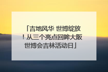吉地风华 世博绽放！从三个亮点回眸大阪世博会吉林活动日