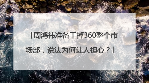 周鸿祎准备干掉360整个市场部，说法为何让人担心？