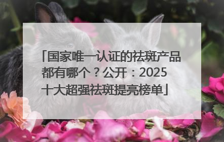 国家唯一认证的祛斑产品都有哪个？公开：2025十大超强祛斑提亮榜单