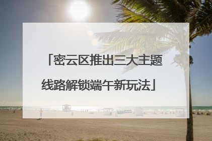 密云区推出三大主题线路解锁端午新玩法