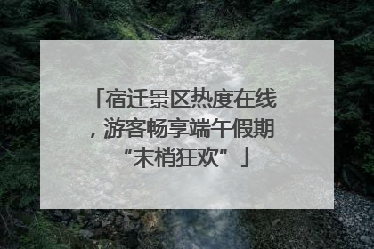 宿迁景区热度在线，游客畅享端午假期“末梢狂欢”