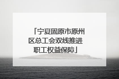 宁夏固原市原州区总工会双线推进职工权益保障