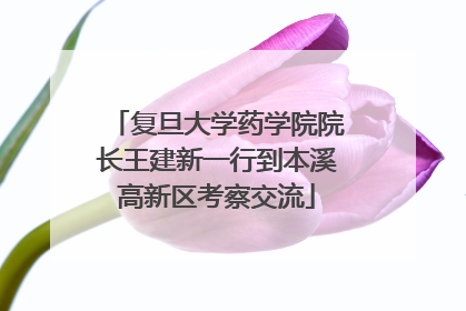复旦大学药学院院长王建新一行到本溪高新区考察交流