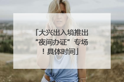 大兴出入境推出“夜间办证”专场！具体时间