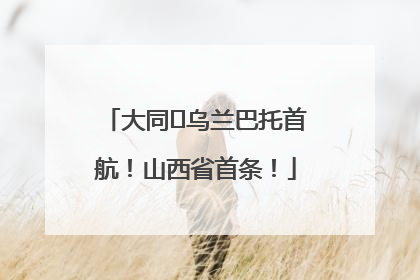 大同⇌乌兰巴托首航！山西省首条！