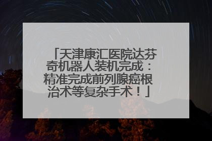 天津康汇医院达芬奇机器人装机完成：精准完成前列腺癌根治术等复杂手术！