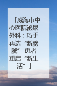 威海市中心医院泌尿外科：巧手再造“新膀胱” 患者重启“新生活”
