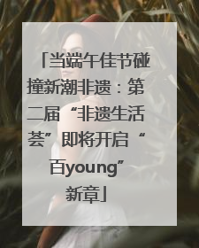 当端午佳节碰撞新潮非遗：第二届“非遗生活荟”即将开启“百young”新章