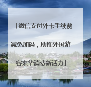 微信支付外卡手续费减免加码，助推外国游客来华消费新活力