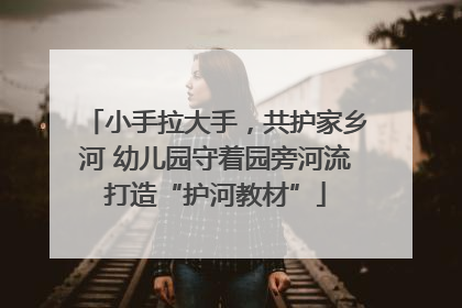 小手拉大手，共护家乡河 幼儿园守着园旁河流打造“护河教材”
