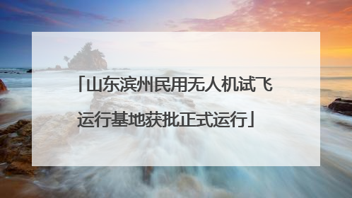 山东滨州民用无人机试飞运行基地获批正式运行