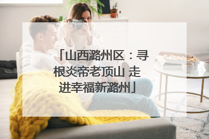 山西潞州区：寻根炎帝老顶山 走进幸福新潞州