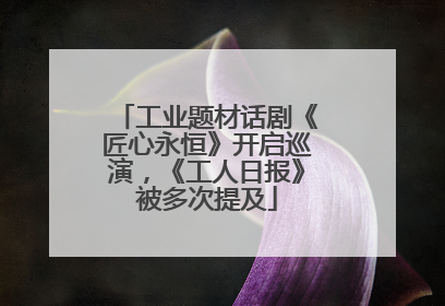 工业题材话剧《匠心永恒》开启巡演，《工人日报》被多次提及