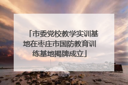 市委党校教学实训基地在枣庄市国防教育训练基地揭牌成立