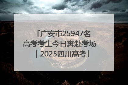 广安市25947名高考考生今日奔赴考场｜2025四川高考