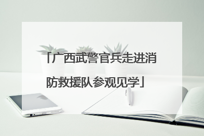 广西武警官兵走进消防救援队参观见学