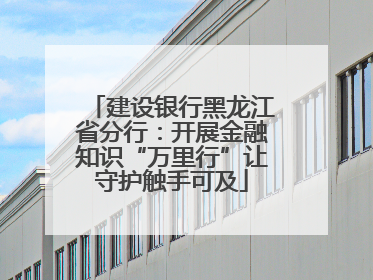 建设银行黑龙江省分行：开展金融知识“万里行”让守护触手可及