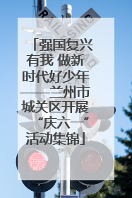 强国复兴有我 做新时代好少年——兰州市城关区开展“庆六一”活动集锦