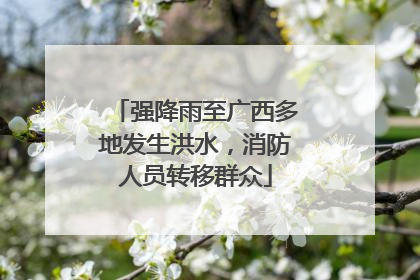 强降雨至广西多地发生洪水，消防人员转移群众