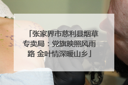 张家界市慈利县烟草专卖局：党旗映照风雨路 金叶情深暖山乡