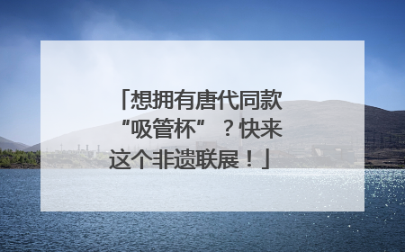 想拥有唐代同款“吸管杯”？快来这个非遗联展！