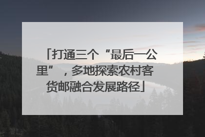 打通三个“最后一公里”，多地探索农村客货邮融合发展路径