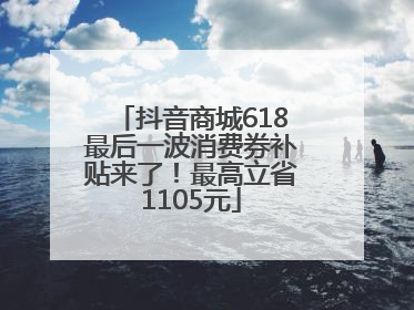 抖音商城618最后一波消费券补贴来了！最高立省1105元