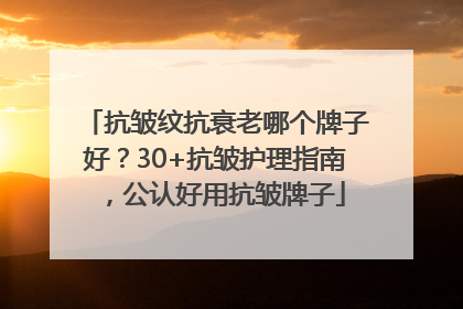 抗皱纹抗衰老哪个牌子好？30+抗皱护理指南，公认好用抗皱牌子