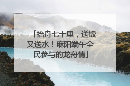 抬舟七十里，送饭又送水！麻阳端午全民参与的龙舟情