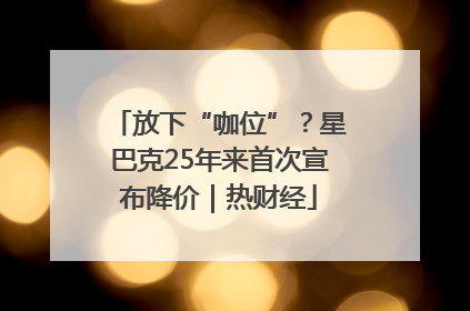 放下“咖位”？星巴克25年来首次宣布降价｜热财经
