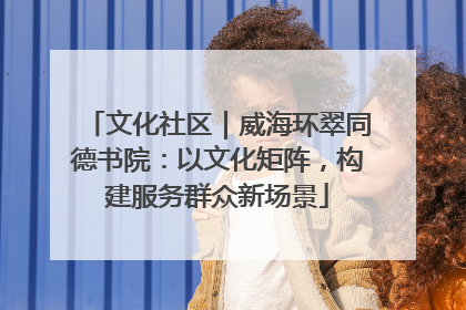 文化社区｜威海环翠同德书院：以文化矩阵，构建服务群众新场景