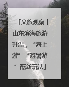 文旅观察丨山东滨海旅游升温，“海上游”“避暑游”酝新玩法
