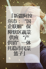 新疆阿拉尔市：“国企联姻”保障辖区蔬菜供应 “产供销”一体托稳市民菜篮子