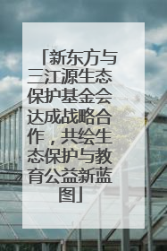 新东方与三江源生态保护基金会达成战略合作，共绘生态保护与教育公益新蓝图