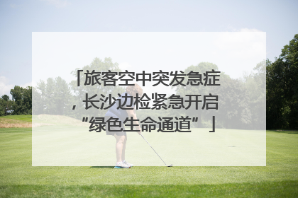 旅客空中突发急症，长沙边检紧急开启“绿色生命通道”