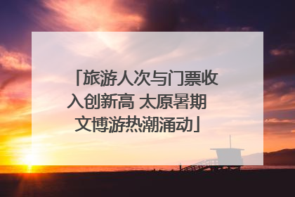 旅游人次与门票收入创新高 太原暑期文博游热潮涌动
