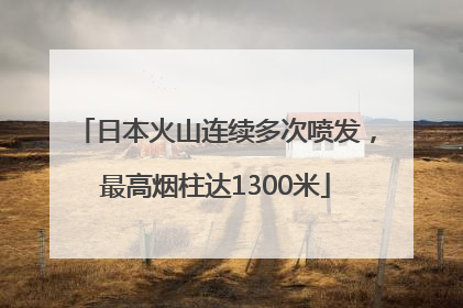 日本火山连续多次喷发，最高烟柱达1300米