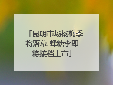 昆明市场杨梅季将落幕 蜂糖李即将接档上市