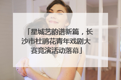 星城艺韵谱新篇，长沙市杜鹃花青年戏剧大赛竞演活动落幕